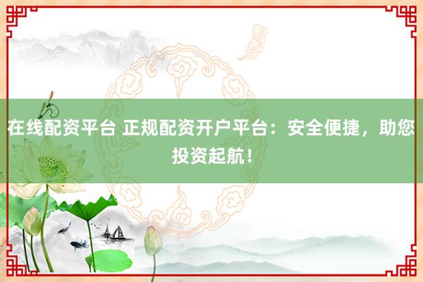 在线配资平台 正规配资开户平台：安全便捷，助您投资起航！