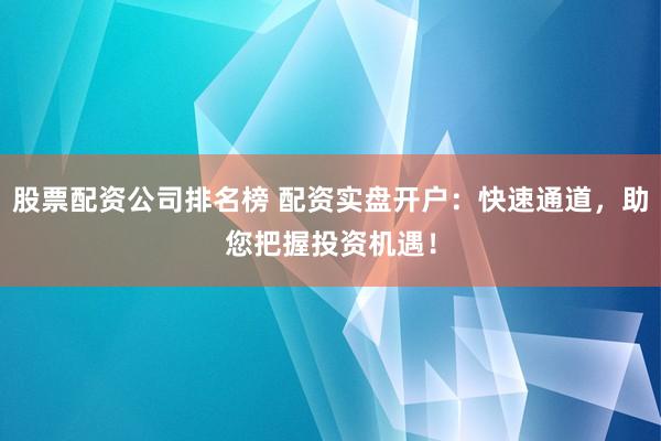 股票配资公司排名榜 配资实盘开户：快速通道，助您把握投资机遇！
