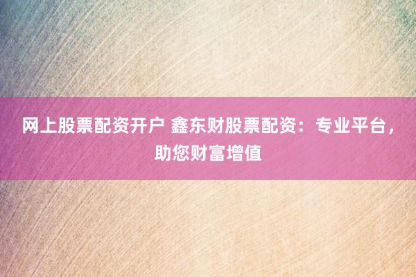 网上股票配资开户 鑫东财股票配资：专业平台，助您财富增值