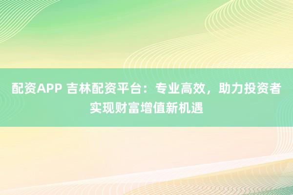 配资APP 吉林配资平台:专业高效,助力投资者实现财富增值新机遇