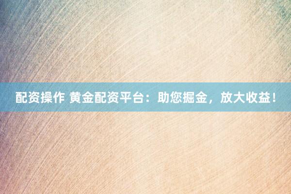 配资操作 黄金配资平台：助您掘金，放大收益！