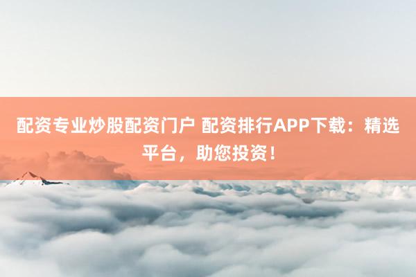 配资专业炒股配资门户 配资排行APP下载：精选平台，助您投资！