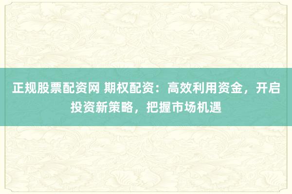 正规股票配资网 期权配资：高效利用资金，开启投资新策略，把握市场机遇