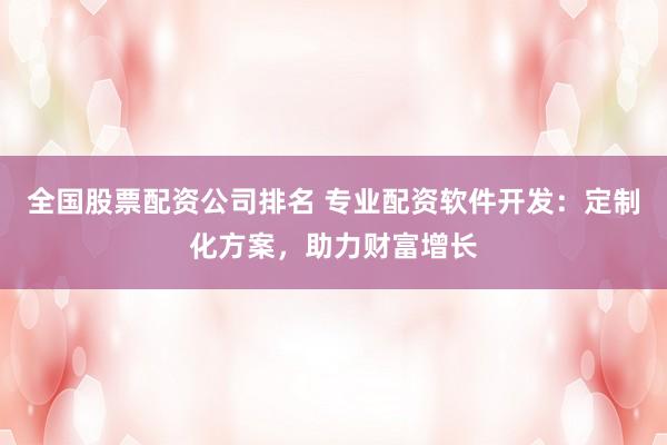 全国股票配资公司排名 专业配资软件开发：定制化方案，助力财富增长
