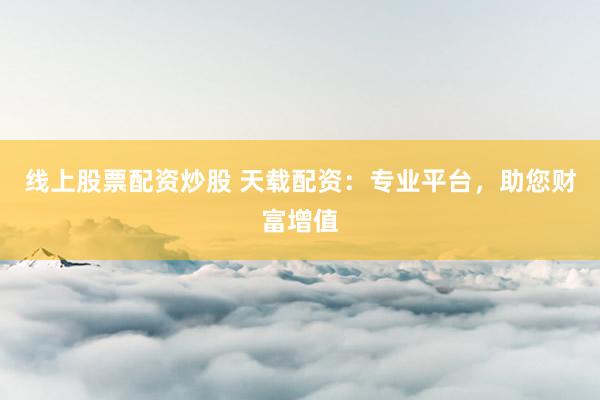线上股票配资炒股 天载配资：专业平台，助您财富增值