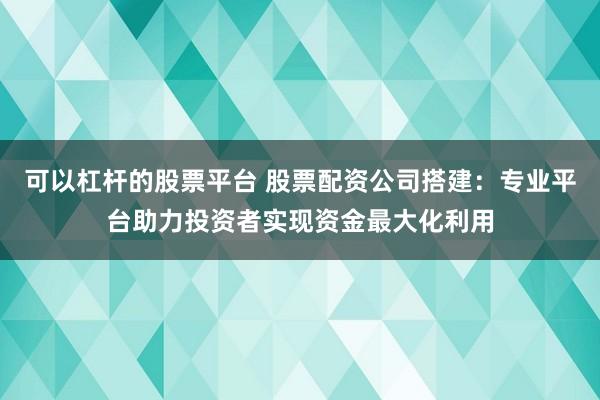 可以杠杆的股票平台 股票配资公司搭建：专业平台助力投资者实现资金最大化利用