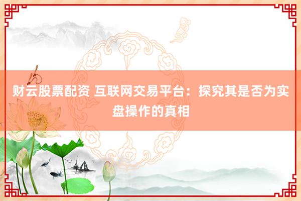 财云股票配资 互联网交易平台：探究其是否为实盘操作的真相
