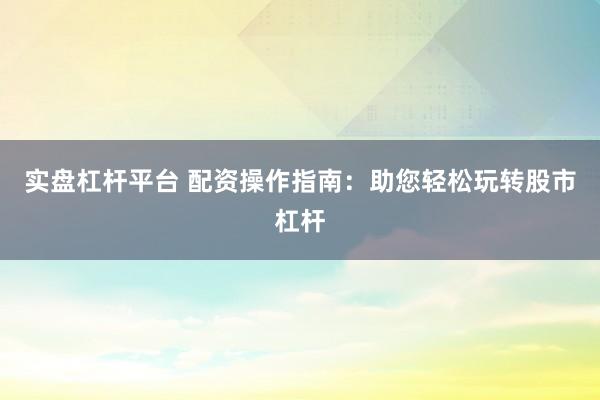 实盘杠杆平台 配资操作指南：助您轻松玩转股市杠杆