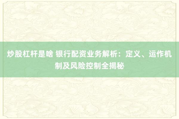 炒股杠杆是啥 银行配资业务解析：定义、运作机制及风险控制全揭秘