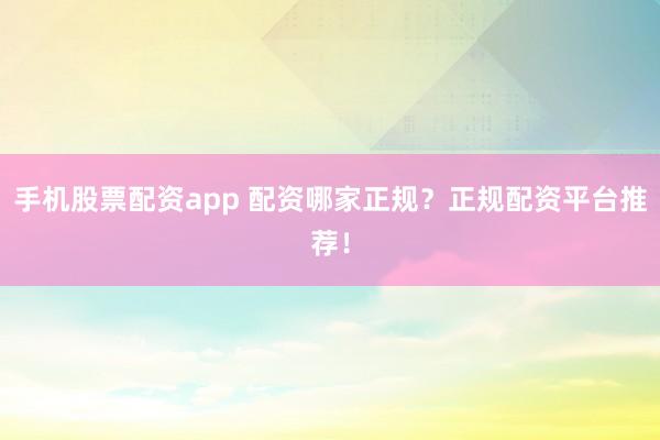 手机股票配资app 配资哪家正规？正规配资平台推荐！