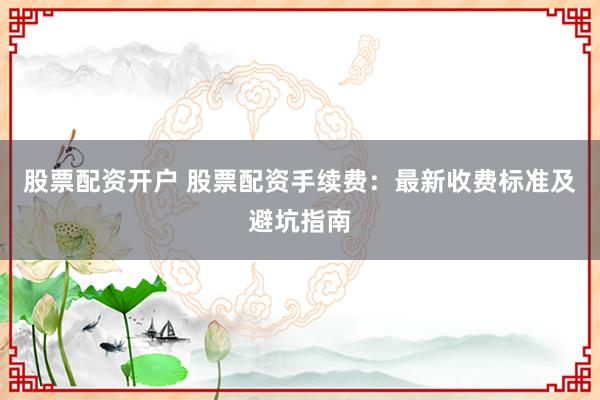 股票配资开户 股票配资手续费：最新收费标准及避坑指南