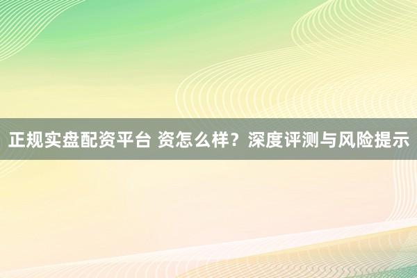正规实盘配资平台 资怎么样？深度评测与风险提示