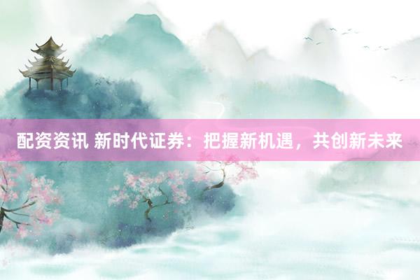 配资资讯 新时代证券：把握新机遇，共创新未来