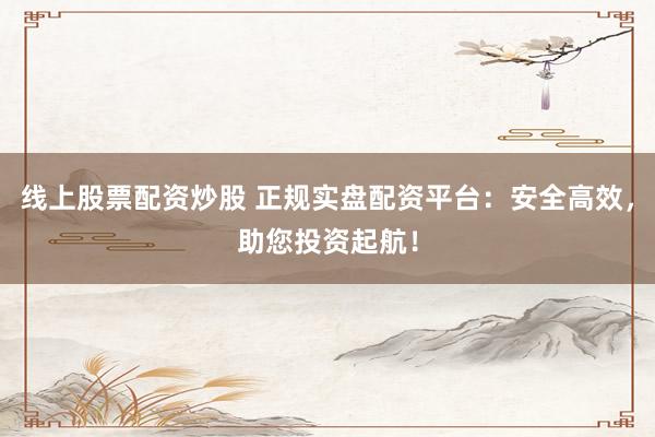 线上股票配资炒股 正规实盘配资平台：安全高效，助您投资起航！