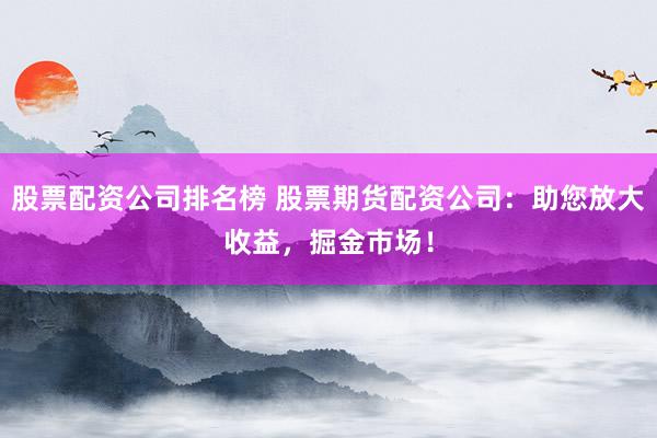 股票配资公司排名榜 股票期货配资公司：助您放大收益，掘金市场！