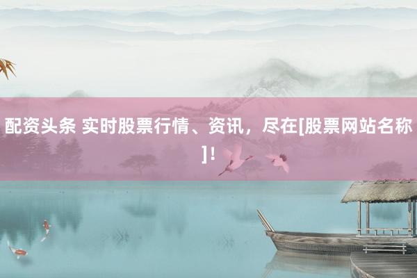 配资头条 实时股票行情、资讯，尽在[股票网站名称]！