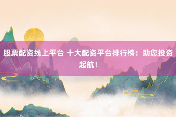 股票配资线上平台 十大配资平台排行榜：助您投资起航！