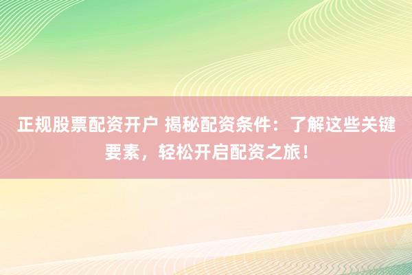 正规股票配资开户 揭秘配资条件：了解这些关键要素，轻松开启配资之旅！