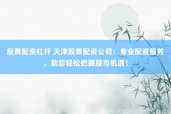 股票配资杠杆 天津股票配资公司：专业配资服务，助您轻松把握股市机遇！