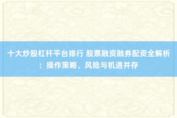 十大炒股杠杆平台排行 股票融资融券配资全解析：操作策略、风险与机遇并存