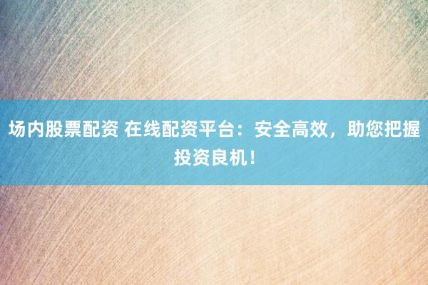 场内股票配资 在线配资平台：安全高效，助您把握投资良机！