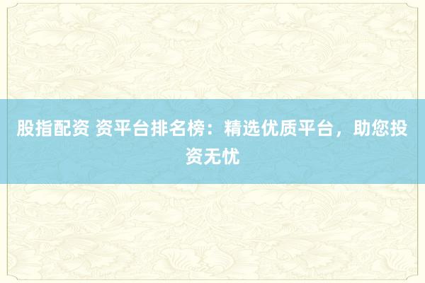 股指配资 资平台排名榜：精选优质平台，助您投资无忧