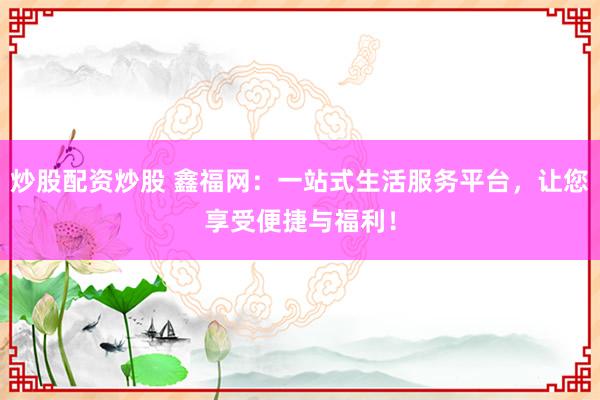 炒股配资炒股 鑫福网：一站式生活服务平台，让您享受便捷与福利！