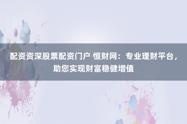 配资资深股票配资门户 恒财网：专业理财平台，助您实现财富稳健增值