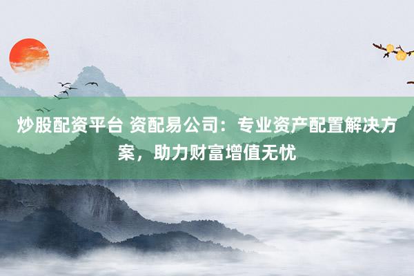 炒股配资平台 资配易公司：专业资产配置解决方案，助力财富增值无忧