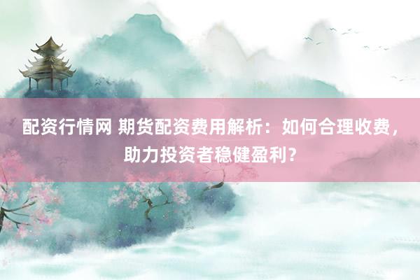 配资行情网 期货配资费用解析：如何合理收费，助力投资者稳健盈利？