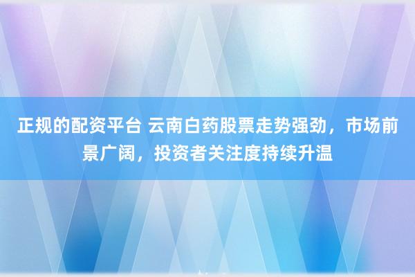 正规的配资平台 云南白药股票走势强劲，市场前景广阔，投资者关注度持续升温