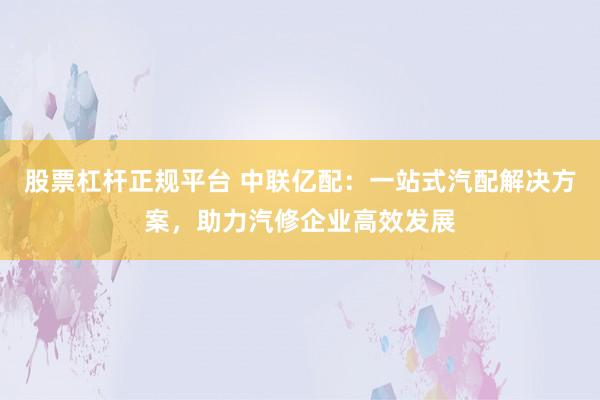 股票杠杆正规平台 中联亿配：一站式汽配解决方案，助力汽修企业高效发展