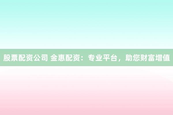 股票配资公司 金惠配资：专业平台，助您财富增值
