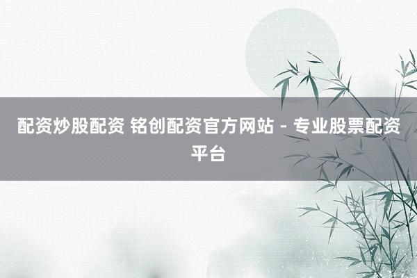 配资炒股配资 铭创配资官方网站 - 专业股票配资平台