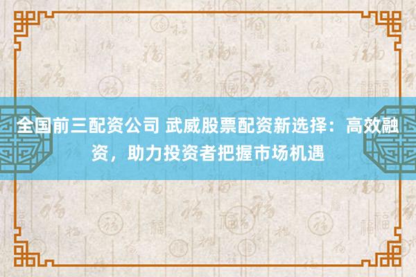 全国前三配资公司 武威股票配资新选择：高效融资，助力投资者把握市场机遇