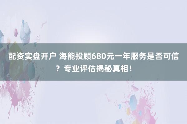 配资实盘开户 海能投顾680元一年服务是否可信？专业评估揭秘真相！