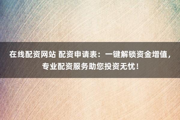 在线配资网站 配资申请表：一键解锁资金增值，专业配资服务助您投资无忧！