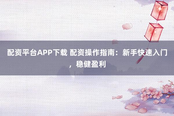 配资平台APP下载 配资操作指南：新手快速入门，稳健盈利