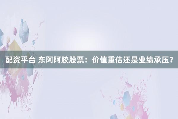 配资平台 东阿阿胶股票：价值重估还是业绩承压？