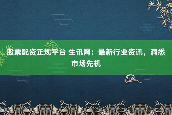 股票配资正规平台 生讯网：最新行业资讯，洞悉市场先机