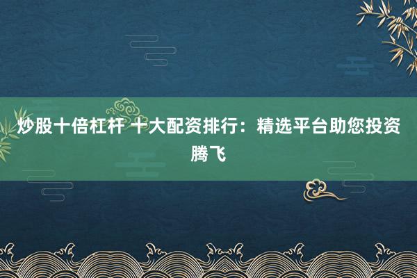 炒股十倍杠杆 十大配资排行：精选平台助您投资腾飞