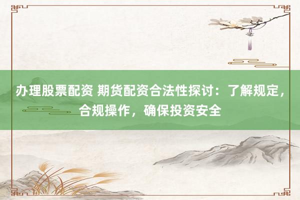 办理股票配资 期货配资合法性探讨：了解规定，合规操作，确保投资安全