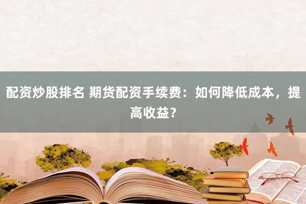 配资炒股排名 期货配资手续费：如何降低成本，提高收益？