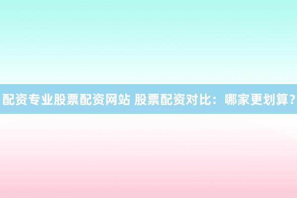 配资专业股票配资网站 股票配资对比：哪家更划算？