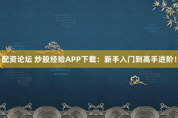 配资论坛 炒股经验APP下载：新手入门到高手进阶！
