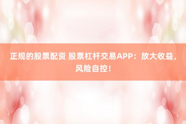 正规的股票配资 股票杠杆交易APP：放大收益，风险自控！