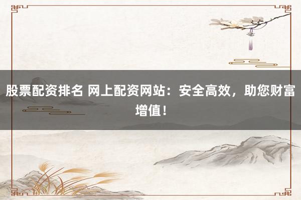 股票配资排名 网上配资网站：安全高效，助您财富增值！