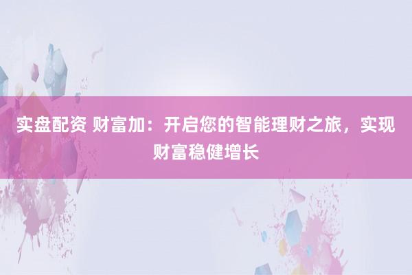 实盘配资 财富加:开启您的智能理财之旅,实现财富稳健增长