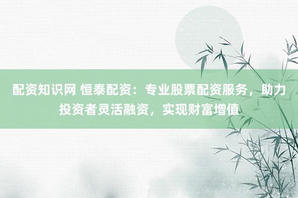配资知识网 恒泰配资：专业股票配资服务，助力投资者灵活融资，实现财富增值