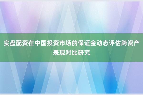 实盘配资在中国投资市场的保证金动态评估跨资产表现对比研究